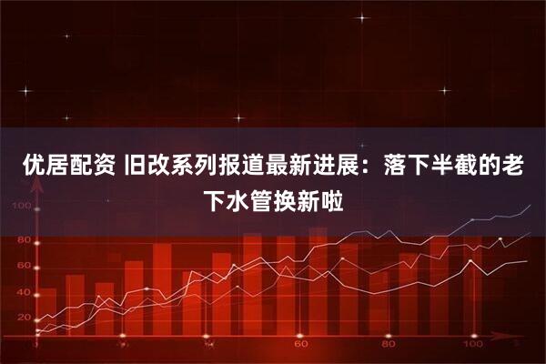 优居配资 旧改系列报道最新进展：落下半截的老下水管换新啦