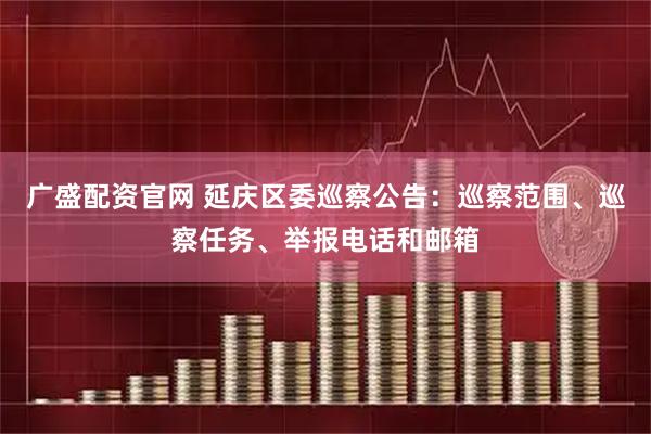广盛配资官网 延庆区委巡察公告：巡察范围、巡察任务、举报电话和邮箱