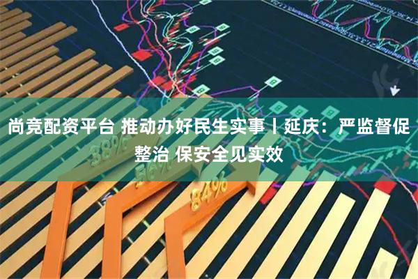 尚竞配资平台 推动办好民生实事丨延庆：严监督促整治 保安全见实效