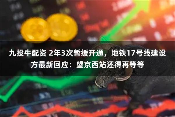 九投牛配资 2年3次暂缓开通，地铁17号线建设方最新回应：望京西站还得再等等
