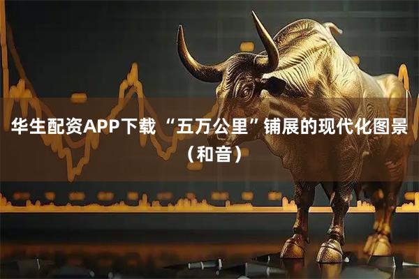 华生配资APP下载 “五万公里”铺展的现代化图景（和音）