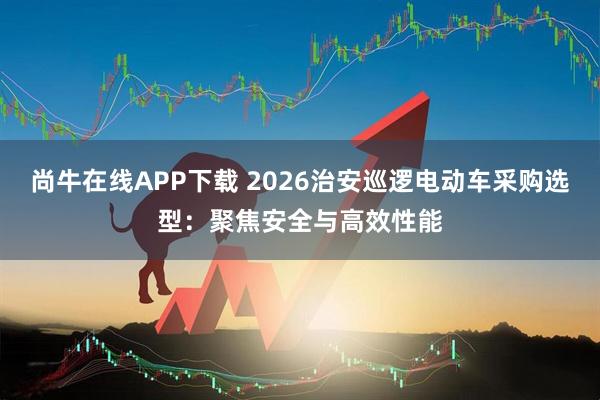 尚牛在线APP下载 2026治安巡逻电动车采购选型：聚焦安全与高效性能