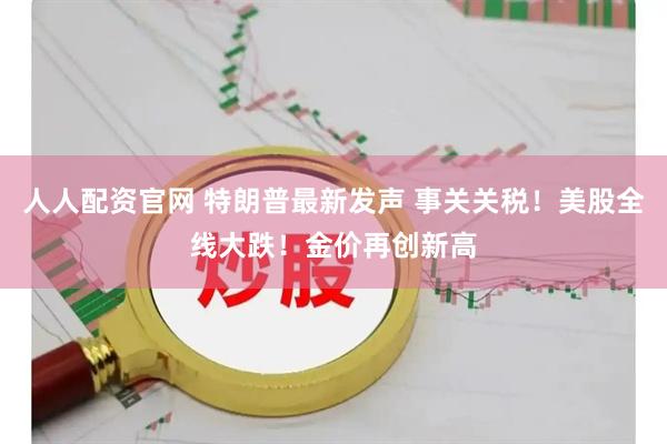 人人配资官网 特朗普最新发声 事关关税！美股全线大跌！金价再创新高