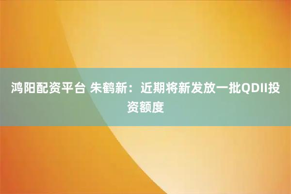 鸿阳配资平台 朱鹤新：近期将新发放一批QDII投资额度