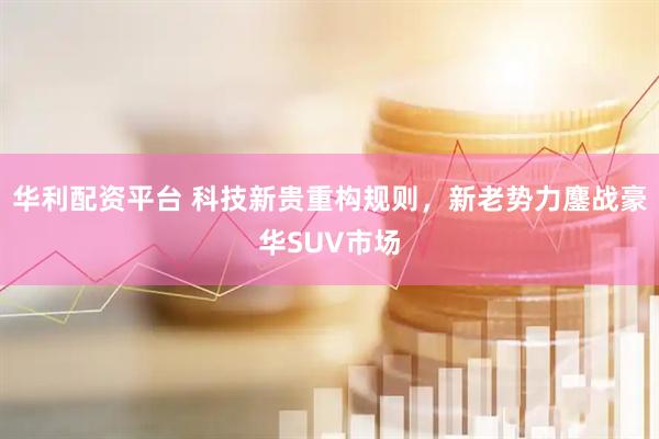 华利配资平台 科技新贵重构规则，新老势力鏖战豪华SUV市场