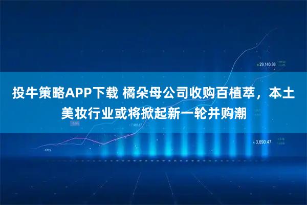 投牛策略APP下载 橘朵母公司收购百植萃，本土美妆行业或将掀起新一轮并购潮