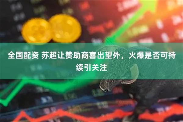 全国配资 苏超让赞助商喜出望外，火爆是否可持续引关注