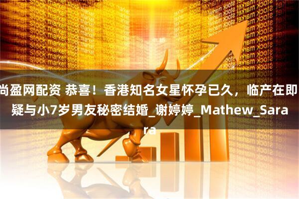 尚盈网配资 恭喜!香港知名女星怀孕已久,临产在即,疑与小7岁男友秘密结婚_谢婷婷_Mathew_Sara
