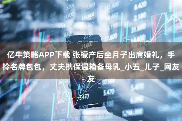 亿牛策略APP下载 张檬产后坐月子出席婚礼，手拎名牌包包，丈夫携保温箱备母乳_小五_儿子_网友