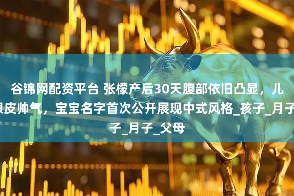 谷锦网配资平台 张檬产后30天腹部依旧凸显，儿子双眼皮帅气，宝宝名字首次公开展现中式风格_孩子_月子_父母