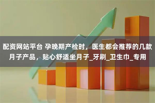 配资网站平台 孕晚期产检时，医生都会推荐的几款月子产品，贴心舒适坐月子_牙刷_卫生巾_专用