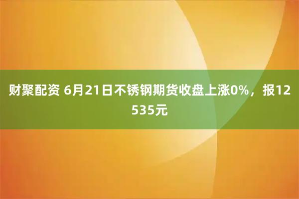 财聚配资 6月21日不锈钢期货收盘上涨0%，报12535元