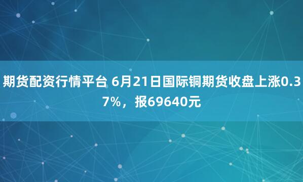 期货配资行情平台 6月21日国际铜期货收盘上涨0.37%，报69640元