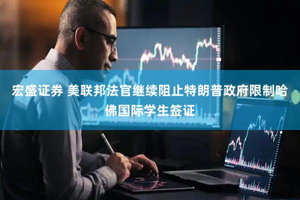 宏盛证券 美联邦法官继续阻止特朗普政府限制哈佛国际学生签证