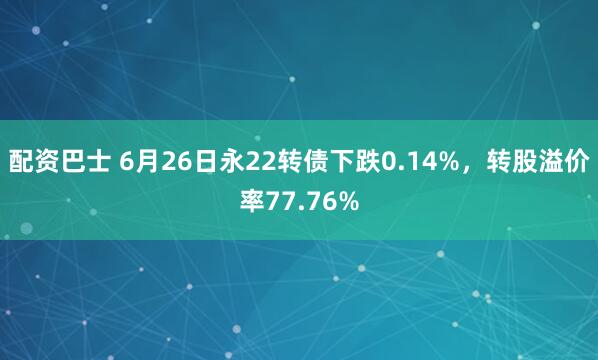 配资巴士 6月26日永22转债下跌0.14%，转股溢价率77.76%