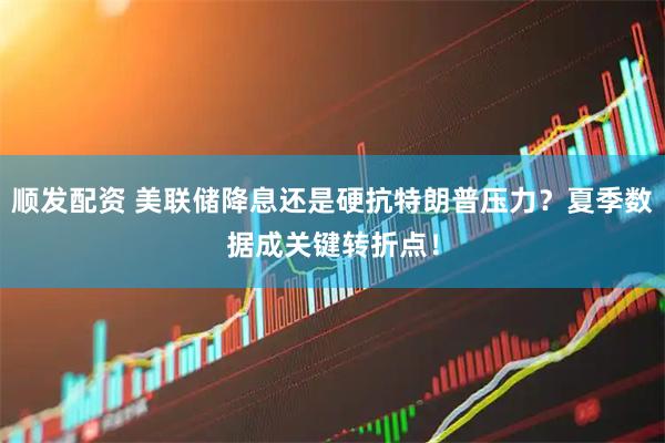 顺发配资 美联储降息还是硬抗特朗普压力？夏季数据成关键转折点！