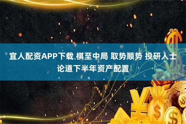 宜人配资APP下载 棋至中局 取势顺势 投研人士论道下半年资产配置