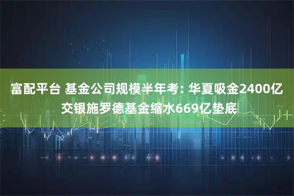 富配平台 基金公司规模半年考: 华夏吸金2400亿 交银施罗德基金缩水669亿垫底