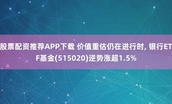 股票配资推荐APP下载 价值重估仍在进行时, 银行ETF基金(515020)逆势涨超1.5%