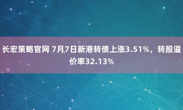 长宏策略官网 7月7日新港转债上涨3.51%，转股溢价率32.13%