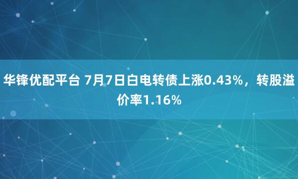 华锋优配平台 7月7日白电转债上涨0.43%，转股溢价率1.16%