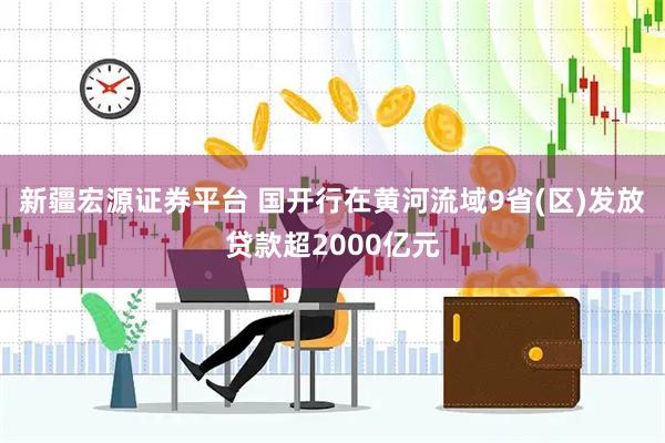 新疆宏源证券平台 国开行在黄河流域9省(区)发放贷款超2000亿元
