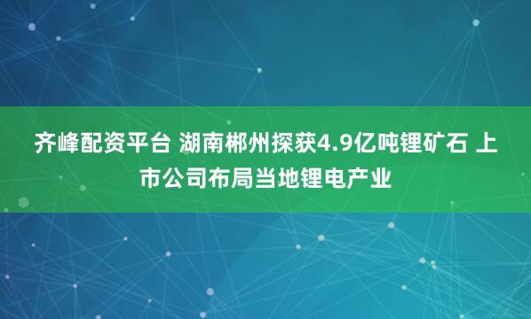 齐峰配资平台 湖南郴州探获4.9亿吨锂矿石 上市公司布局当地锂电产业