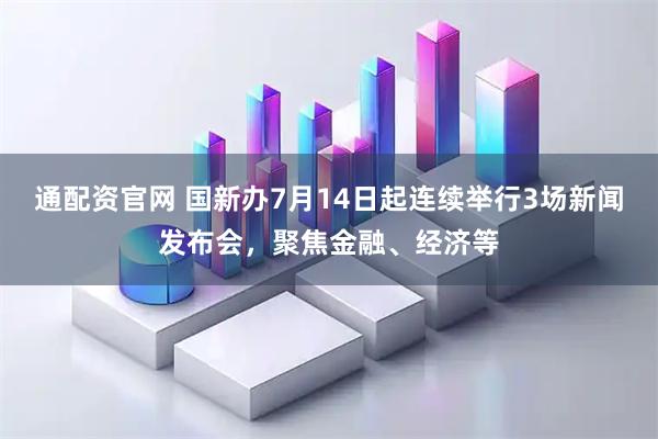 通配资官网 国新办7月14日起连续举行3场新闻发布会，聚焦金融、经济等