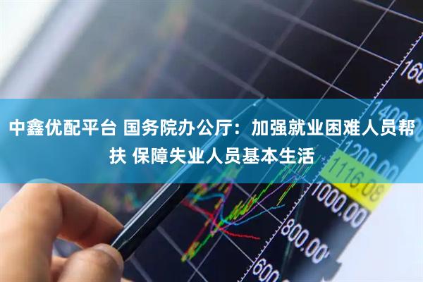 中鑫优配平台 国务院办公厅：加强就业困难人员帮扶 保障失业人员基本生活