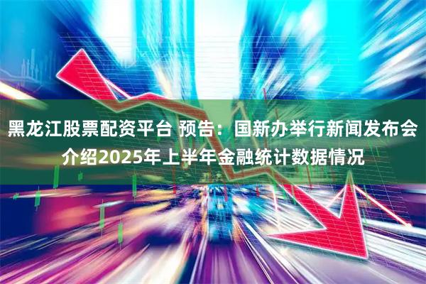 黑龙江股票配资平台 预告：国新办举行新闻发布会介绍2025年上半年金融统计数据情况