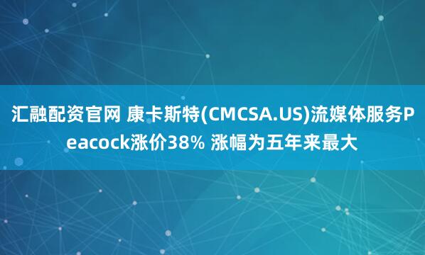 汇融配资官网 康卡斯特(CMCSA.US)流媒体服务Peacock涨价38% 涨幅为五年来最大