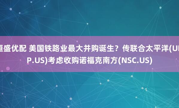恒盛优配 美国铁路业最大并购诞生？传联合太平洋(UNP.US)考虑收购诺福克南方(NSC.US)