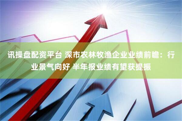 讯操盘配资平台 深市农林牧渔企业业绩前瞻：行业景气向好 半年报业绩有望获提振