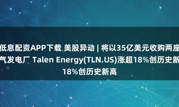 低息配资APP下载 美股异动 | 将以35亿美元收购两座燃气发电厂 Talen Energy(TLN.US)涨超18%创历史新高