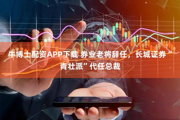 牛博士配资APP下载 券业老将辞任，长城证券“青壮派”代任总裁