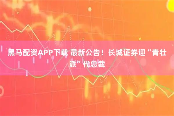 黑马配资APP下载 最新公告！长城证券迎“青壮派”代总裁