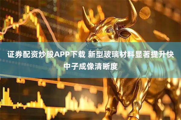 证券配资炒股APP下载 新型玻璃材料显著提升快中子成像清晰度