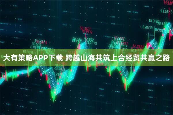大有策略APP下载 跨越山海共筑上合经贸共赢之路
