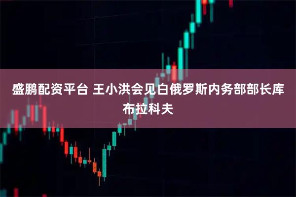 盛鹏配资平台 王小洪会见白俄罗斯内务部部长库布拉科夫