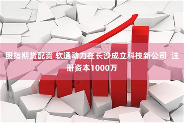 股指期货配资 软通动力在长沙成立科技新公司  注册资本1000万