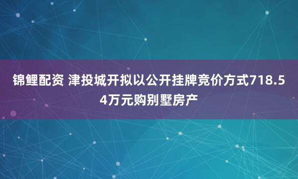 锦鲤配资 津投城开拟以公开挂牌竞价方式718.54万元购别墅房产