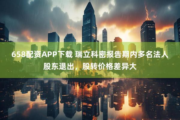 658配资APP下载 瑞立科密报告期内多名法人股东退出，股转价格差异大