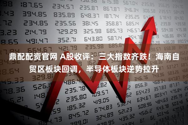 鼎配配资官网 A股收评：三大指数齐跌！海南自贸区板块回调，半导体板块逆势拉升