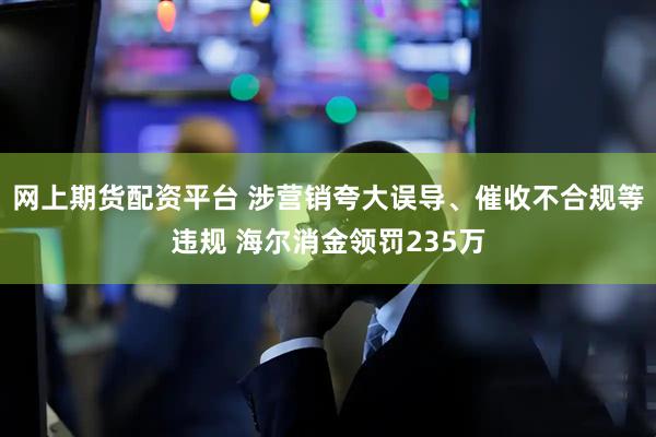 网上期货配资平台 涉营销夸大误导、催收不合规等违规 海尔消金领罚235万