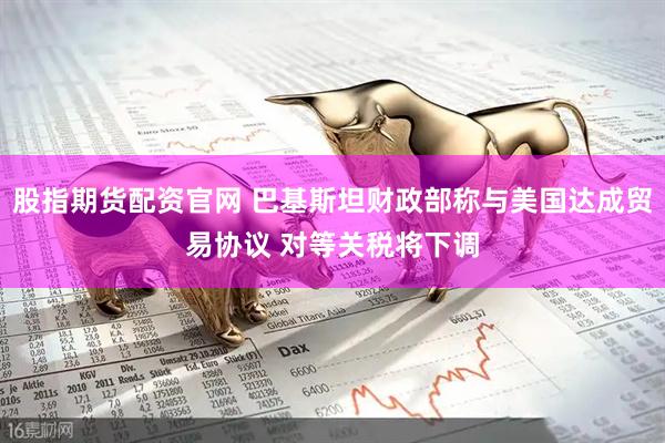 股指期货配资官网 巴基斯坦财政部称与美国达成贸易协议 对等关税将下调