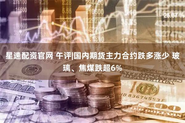 星速配资官网 午评|国内期货主力合约跌多涨少 玻璃、焦煤跌超6%