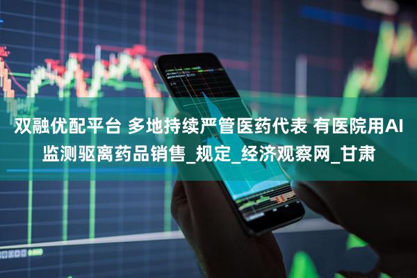 双融优配平台 多地持续严管医药代表 有医院用AI监测驱离药品销售_规定_经济观察网_甘肃