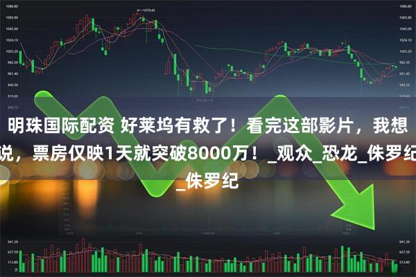 明珠国际配资 好莱坞有救了！看完这部影片，我想说，票房仅映1天就突破8000万！_观众_恐龙_侏罗纪