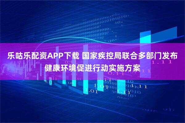 乐咕乐配资APP下载 国家疾控局联合多部门发布健康环境促进行动实施方案