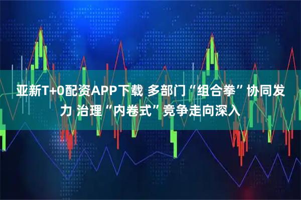 亚新T+0配资APP下载 多部门“组合拳”协同发力 治理“内卷式”竞争走向深入